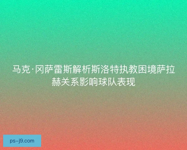 马克·冈萨雷斯解析斯洛特执教困境萨拉赫关系影响球队表现