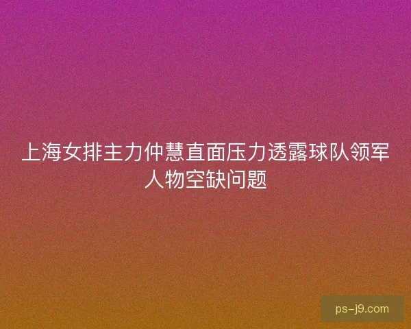 上海女排主力仲慧直面压力透露球队领军人物空缺问题