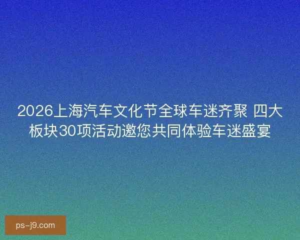 2026上海汽车文化节全球车迷齐聚 四大板块30项活动邀您共同体验车迷盛宴