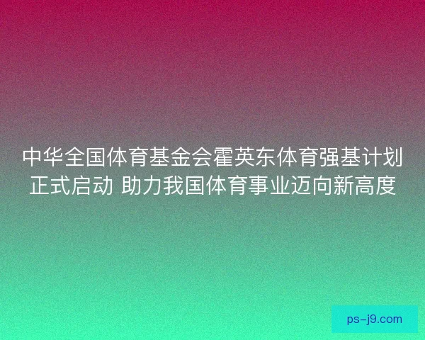 中华全国体育基金会霍英东体育强基计划正式启动 助力我国体育事业迈向新高度